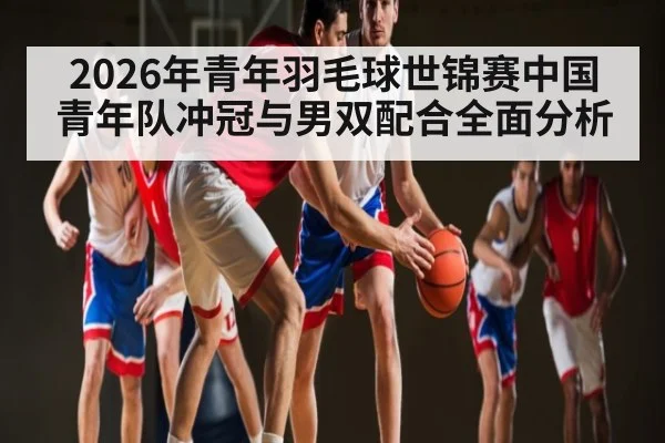 2026年青年羽毛球世锦赛中国青年队冲冠与男双配合全面分析